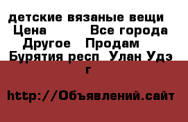 детские вязаные вещи › Цена ­ 500 - Все города Другое » Продам   . Бурятия респ.,Улан-Удэ г.